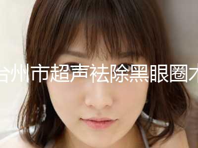 台州市超声袪除黑眼圈术医院上榜清单top10最新版本发布（台州市超声袪除黑眼圈术整形医院）