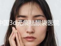 中国3d无痕祛眼袋医院哪家好：3d无痕祛眼袋医院top50揭晓遍布到各市区 