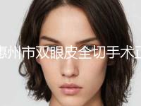 惠州市双眼皮全切手术正规人气价格表来了-惠州市双眼皮全切手术价格是多少贵不贵 