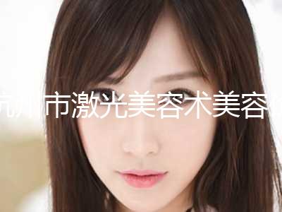 杭州市激光美容术美容价格表全新版发布-杭州市激光美容术美容术价格和风险