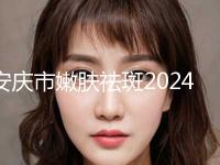 安庆市嫩肤祛斑2024整形科价格明细同步一览-安庆市嫩肤祛斑花费大概要多少钱
