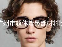 广州市超体隆鼻都材料收费标准2024优惠公示-广州市超体隆鼻都材料一般价位多少
