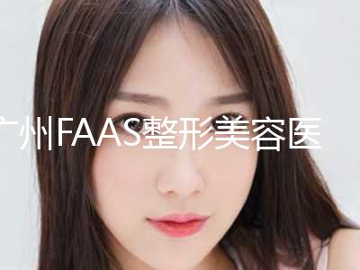 广州FAAS整形美容医院价格收费表2024医生名单推荐附简述瘦脸针案例