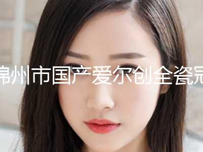 锦州市国产爱尔创全瓷冠美容价目表分享(近6个月均价为：3842元)