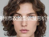 锦州市改脸型做整形价格表2024提前一览(10月-4月均价为：43423元)