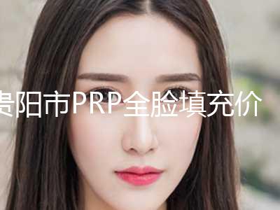 贵阳市PRP全脸填充价格表一览2024-贵阳市PRP全脸填充术北京收费标准如何