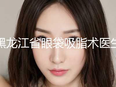 黑龙江省眼袋吸脂术医生排名前十位全新名单更新-陈晓君医生备受广大网友美誉